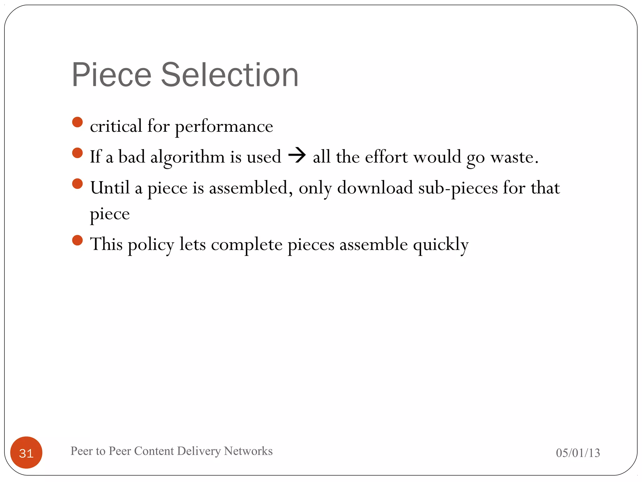 Piece Selection
critical for performance
If a bad algorithm is used  all the effort would go waste.
Until a piece is assembled, only download sub-pieces for that
piece
This policy lets complete pieces assemble quickly
05/01/13Peer to Peer Content Delivery Networks31
 