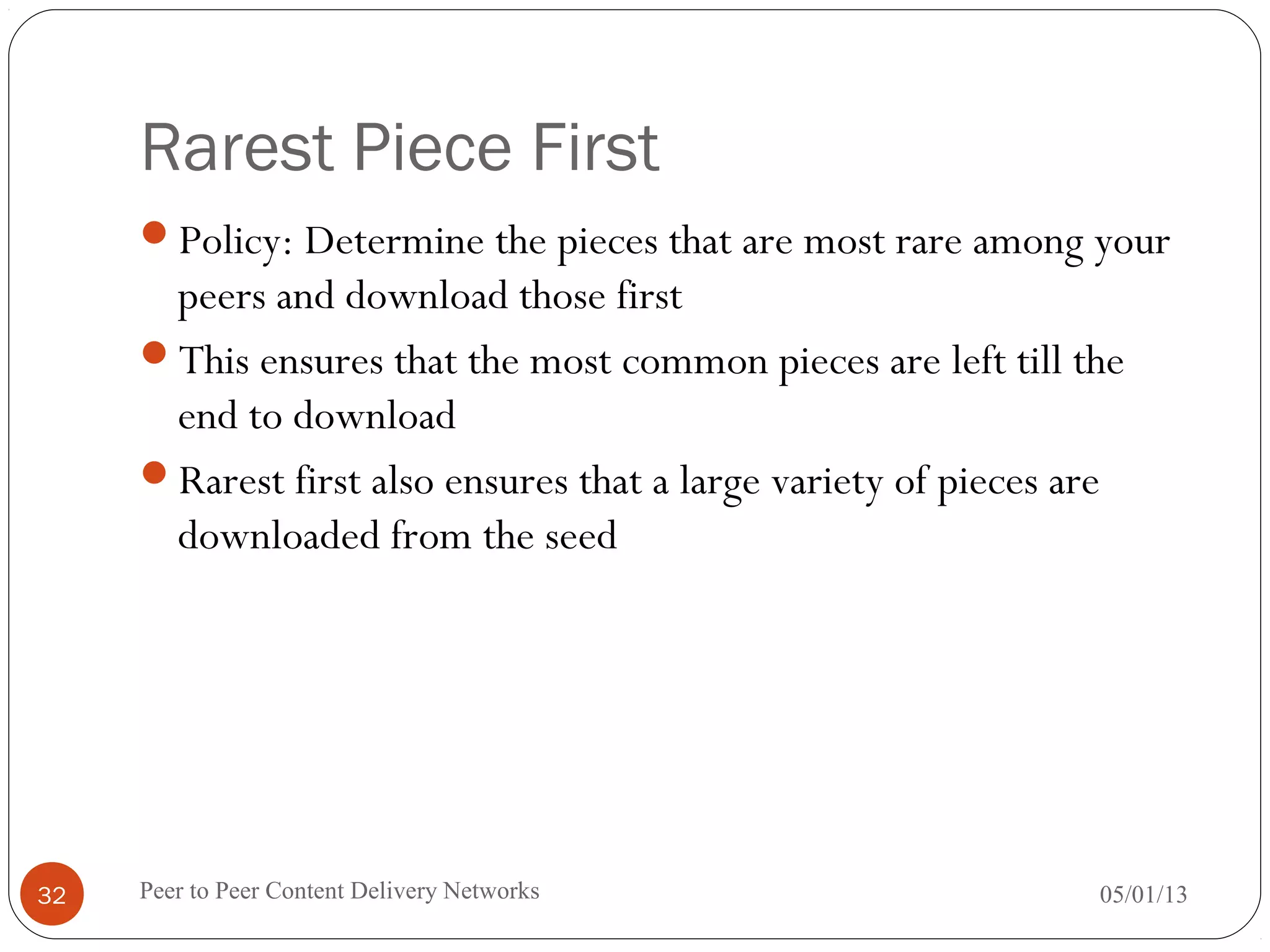 Rarest Piece First
Policy: Determine the pieces that are most rare among your
peers and download those first
This ensures that the most common pieces are left till the
end to download
Rarest first also ensures that a large variety of pieces are
downloaded from the seed
05/01/13Peer to Peer Content Delivery Networks32
 