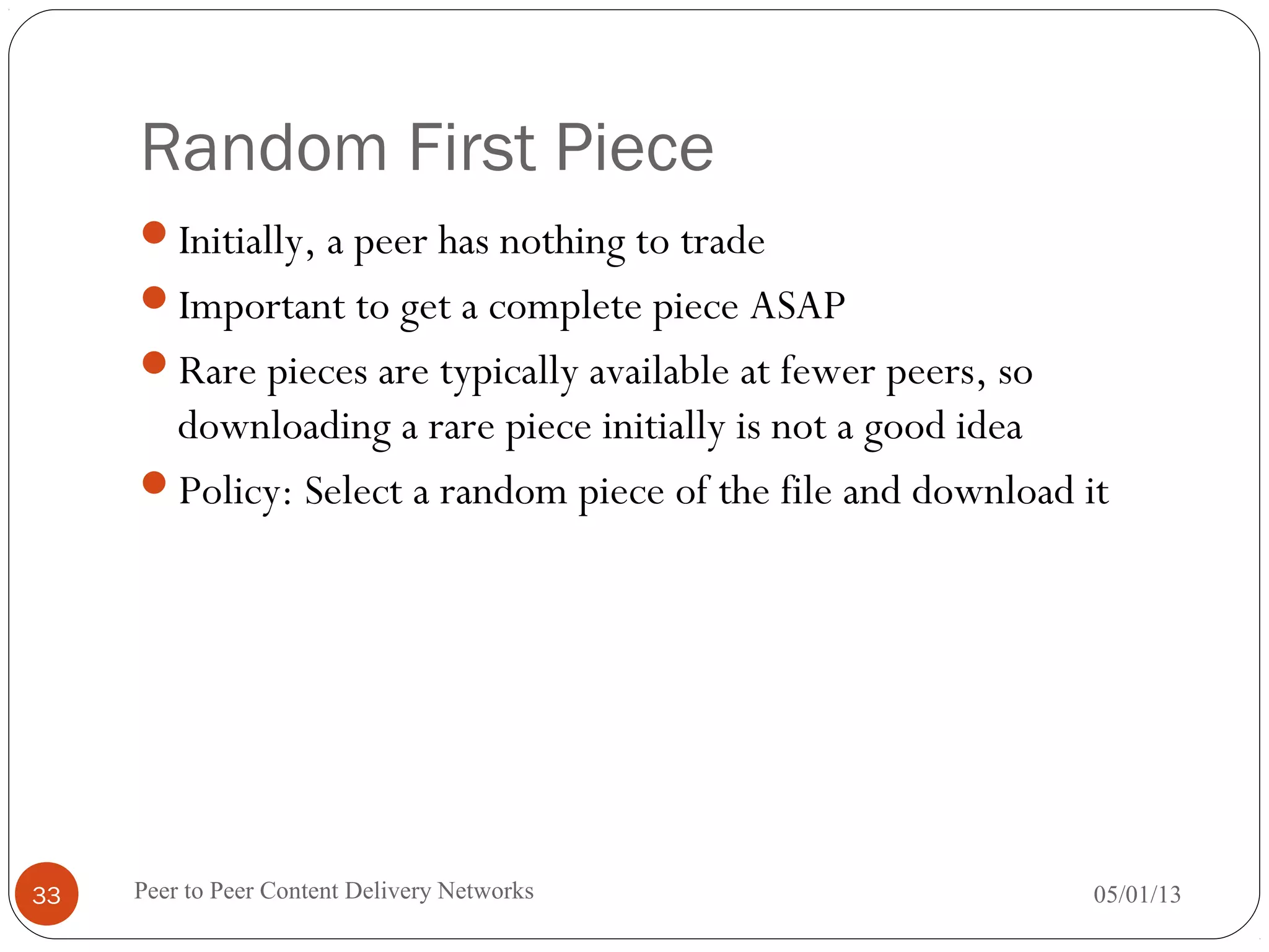Random First Piece
Initially, a peer has nothing to trade
Important to get a complete piece ASAP
Rare pieces are typically available at fewer peers, so
downloading a rare piece initially is not a good idea
Policy: Select a random piece of the file and download it
05/01/13Peer to Peer Content Delivery Networks33
 