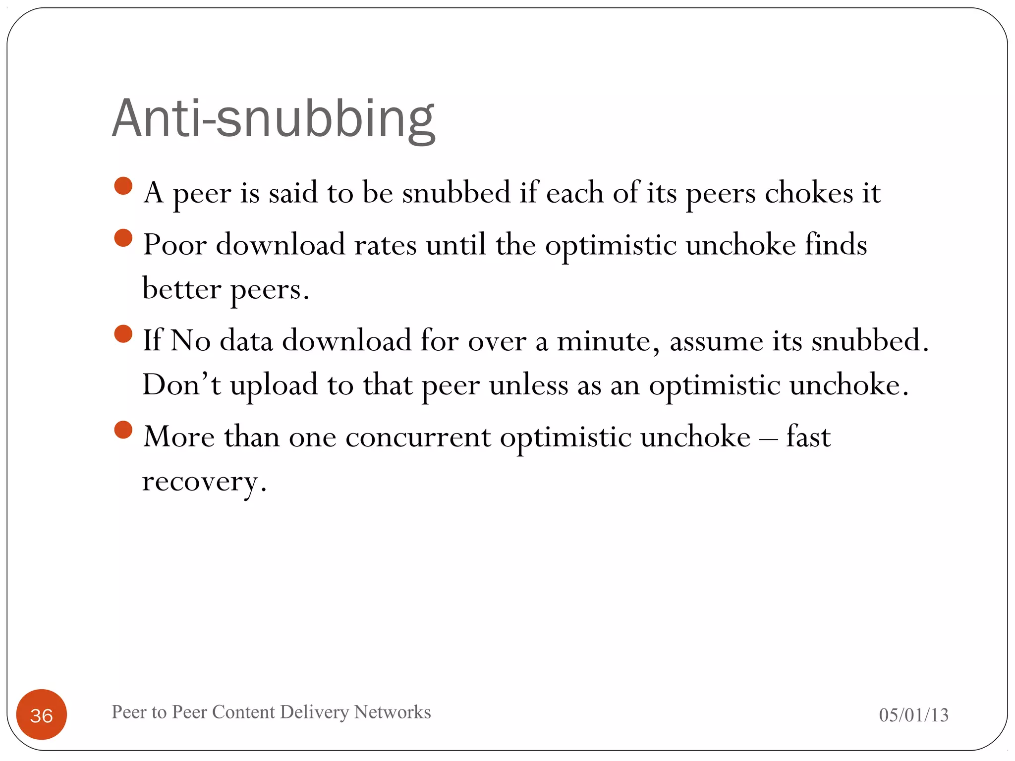 Anti-snubbing
A peer is said to be snubbed if each of its peers chokes it
Poor download rates until the optimistic unchoke finds
better peers.
If No data download for over a minute, assume its snubbed.
Don’t upload to that peer unless as an optimistic unchoke.
More than one concurrent optimistic unchoke – fast
recovery.
05/01/13Peer to Peer Content Delivery Networks36
 