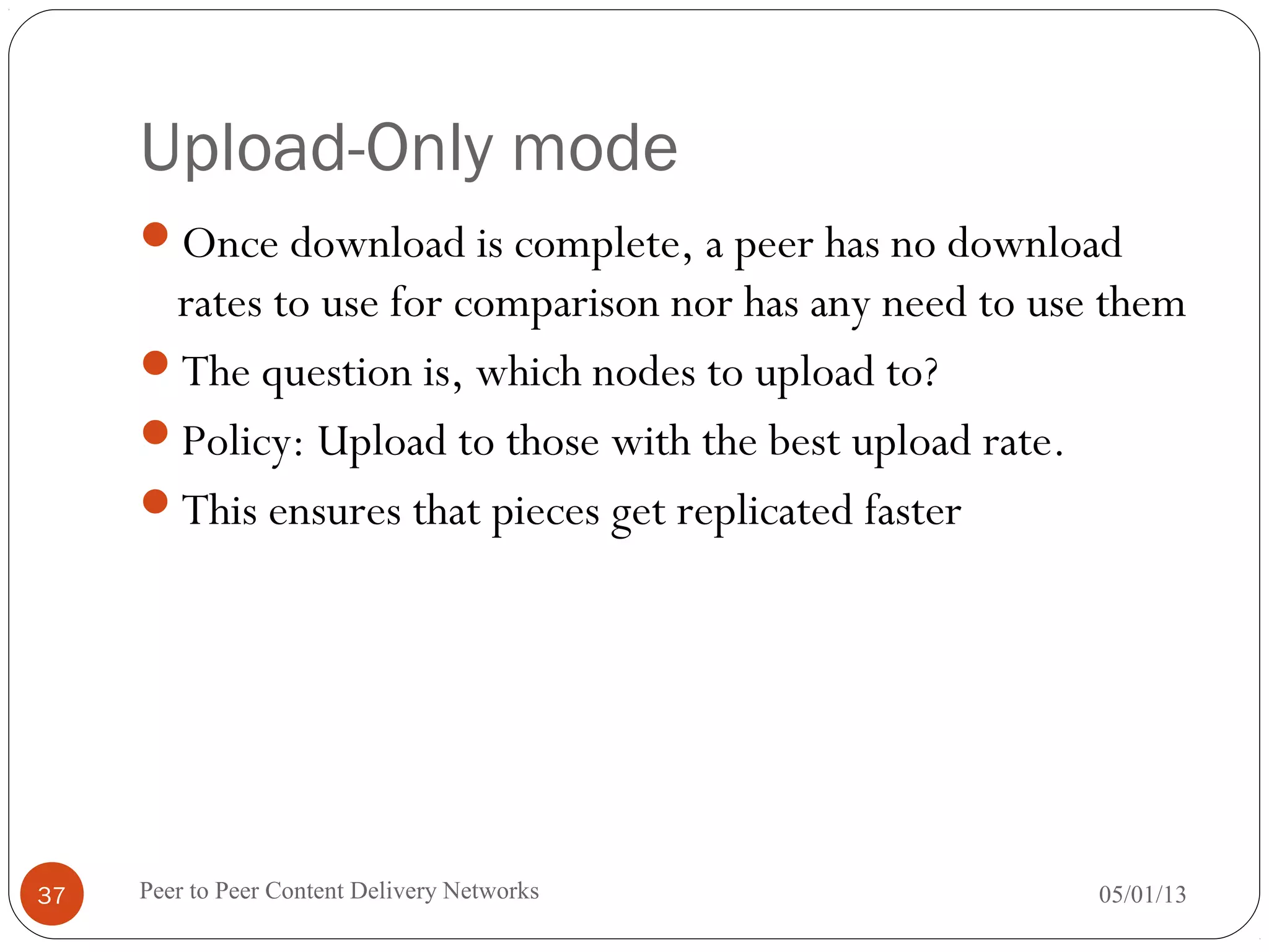 Upload-Only mode
Once download is complete, a peer has no download
rates to use for comparison nor has any need to use them
The question is, which nodes to upload to?
Policy: Upload to those with the best upload rate.
This ensures that pieces get replicated faster
05/01/13Peer to Peer Content Delivery Networks37
 