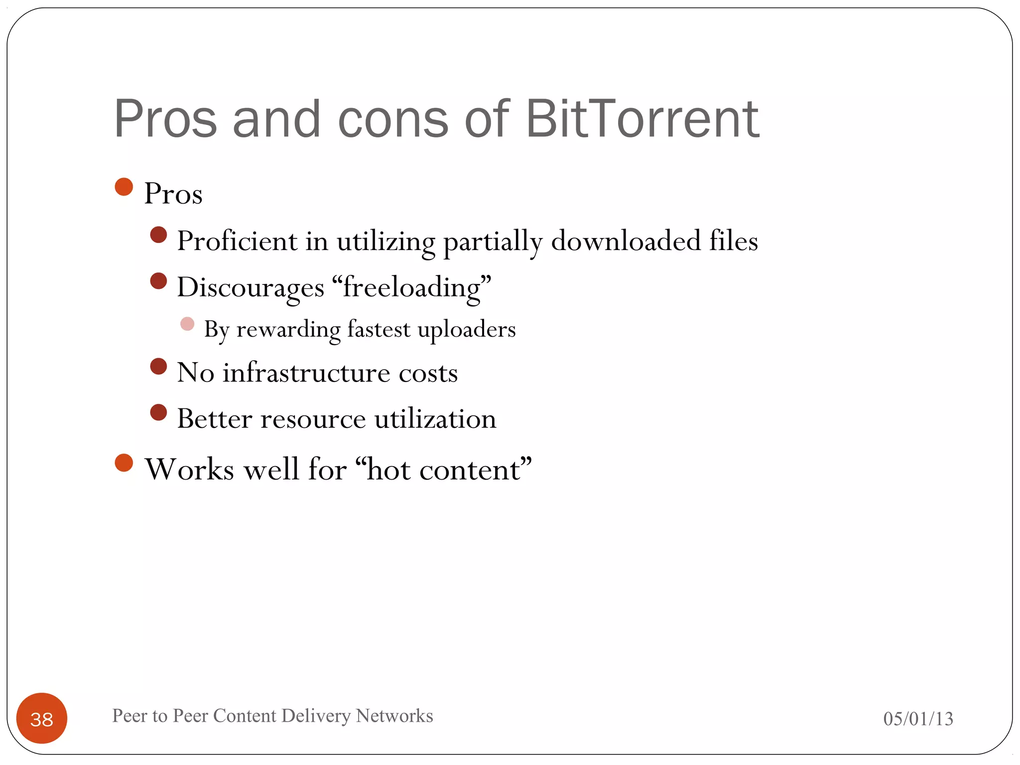 Pros and cons of BitTorrent
Pros
Proficient in utilizing partially downloaded files
Discourages “freeloading”
By rewarding fastest uploaders
No infrastructure costs
Better resource utilization
Works well for “hot content”
05/01/13Peer to Peer Content Delivery Networks38
 
