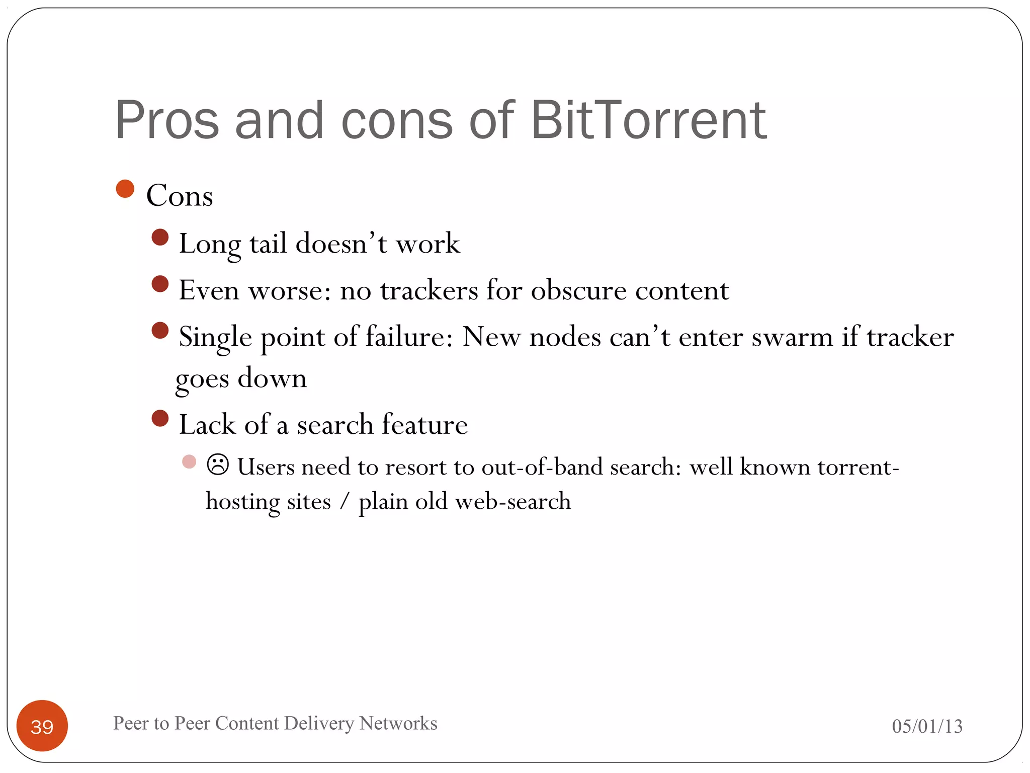Pros and cons of BitTorrent
Cons
Long tail doesn’t work
Even worse: no trackers for obscure content
Single point of failure: New nodes can’t enter swarm if tracker
goes down
Lack of a search feature
 Users need to resort to out-of-band search: well known torrent-
hosting sites / plain old web-search
05/01/13Peer to Peer Content Delivery Networks39
 