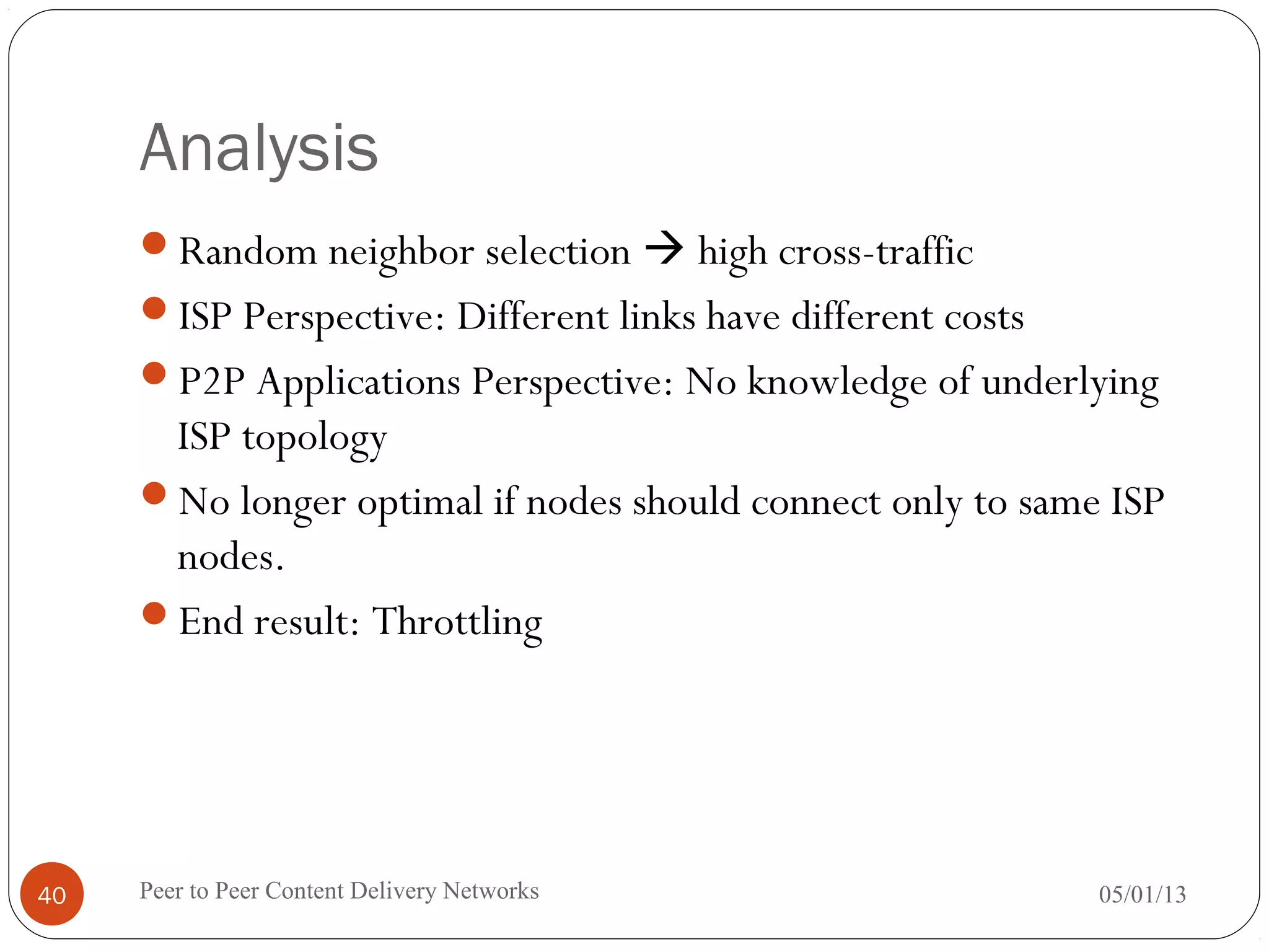 Analysis
Random neighbor selection  high cross-traffic
ISP Perspective: Different links have different costs
P2P Applications Perspective: No knowledge of underlying
ISP topology
No longer optimal if nodes should connect only to same ISP
nodes.
End result: Throttling
05/01/13Peer to Peer Content Delivery Networks40
 