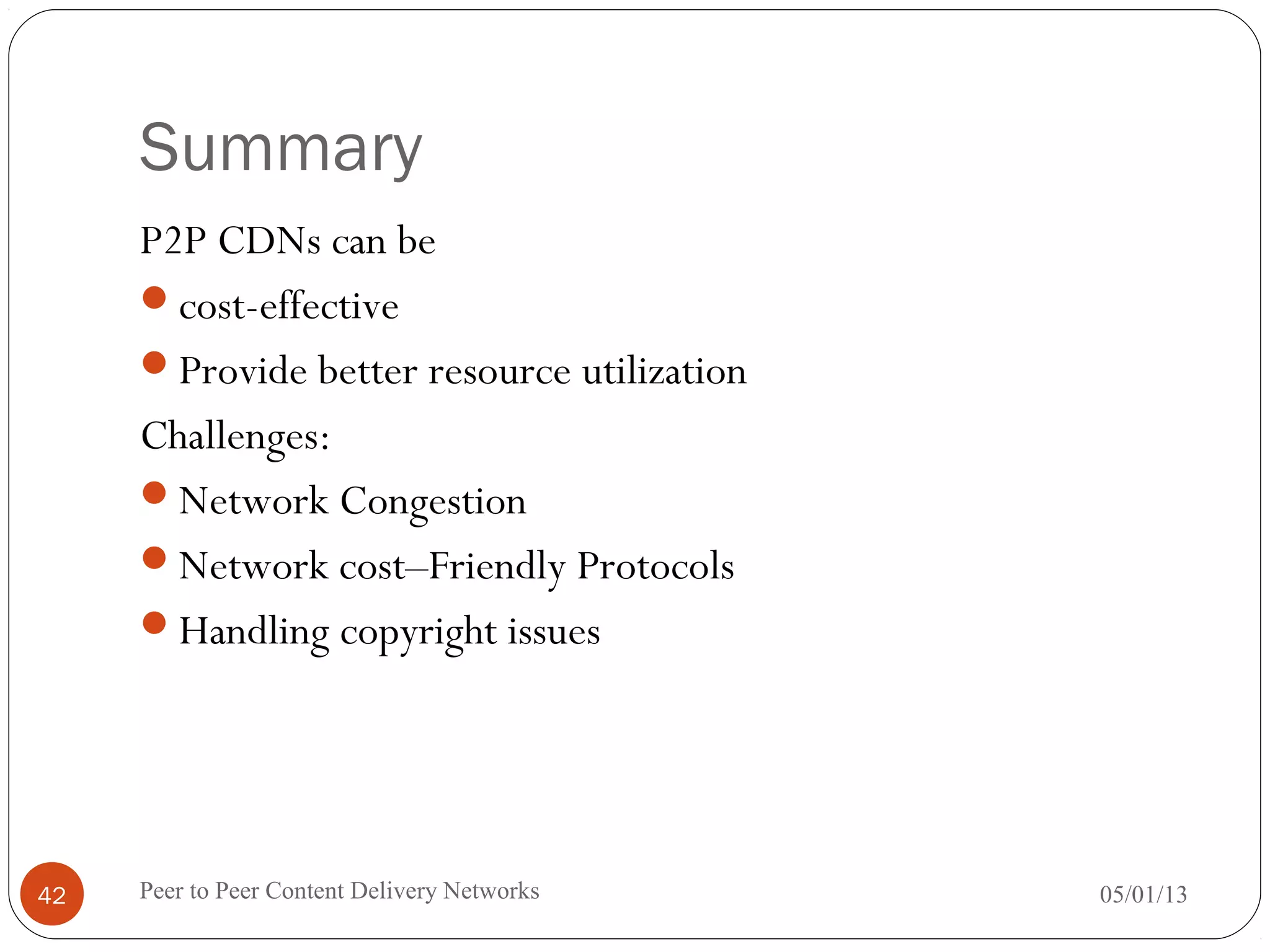 Summary
P2P CDNs can be
cost-effective
Provide better resource utilization
Challenges:
Network Congestion
Network cost–Friendly Protocols
Handling copyright issues
05/01/13Peer to Peer Content Delivery Networks42
 