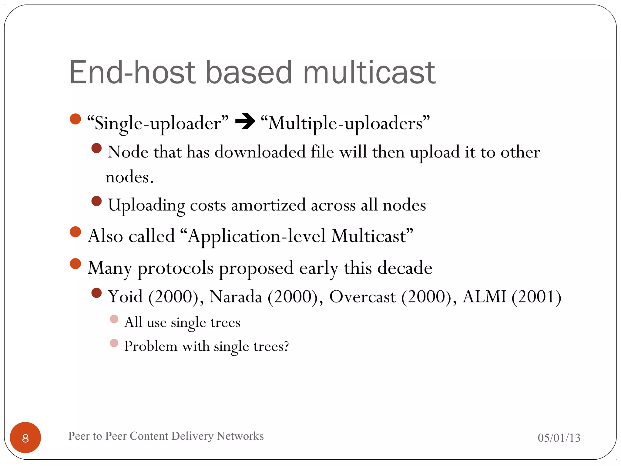 End-host based multicast
“Single-uploader”  “Multiple-uploaders”
Node that has downloaded file will then upload it to other
nodes.
Uploading costs amortized across all nodes
Also called “Application-level Multicast”
Many protocols proposed early this decade
Yoid (2000), Narada (2000), Overcast (2000), ALMI (2001)
All use single trees
Problem with single trees?
05/01/13Peer to Peer Content Delivery Networks8
 