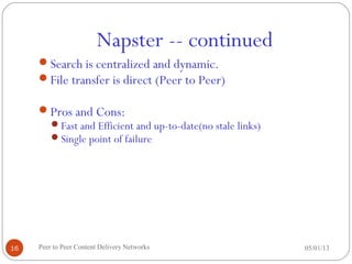 Napster -- continued
05/01/13Peer to Peer Content Delivery Networks16
Search is centralized and dynamic.
File transfer is direct (Peer to Peer)
Pros and Cons:
Fast and Efficient and up-to-date(no stale links)
Single point of failure
 