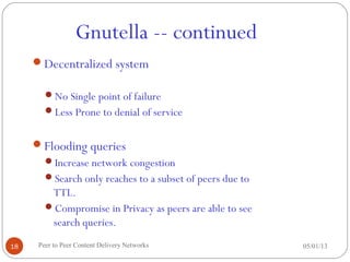 Gnutella -- continued
05/01/13Peer to Peer Content Delivery Networks18
Decentralized system
No Single point of failure
Less Prone to denial of service
Flooding queries
Increase network congestion
Search only reaches to a subset of peers due to
TTL.
Compromise in Privacy as peers are able to see
search queries.
 