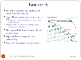 Fast-track
Hybrid of centralized Napsters and
decentralized Gnutella.
Super Nodes acts as local search server
 Each super node act as a Napster server for a
small network
 Super nodes are chosen according to their
capacity and availability
User upload the list of shared files to
a super-peer
Super nodes exchange the list
periodically
Peer send the query to super node
05/01/13Peer to Peer Content Delivery Networks19
 