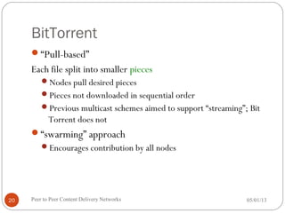 BitTorrent
“Pull-based”
Each file split into smaller pieces
Nodes pull desired pieces
Pieces not downloaded in sequential order
Previous multicast schemes aimed to support “streaming”; Bit
Torrent does not
“swarming” approach
Encourages contribution by all nodes
05/01/13Peer to Peer Content Delivery Networks20
 