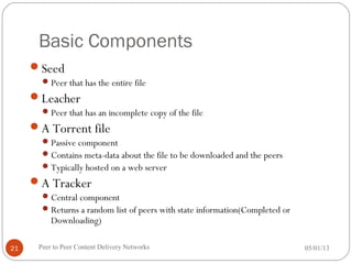 Basic Components
Seed
Peer that has the entire file
Leacher
Peer that has an incomplete copy of the file
A Torrent file
Passive component
Contains meta-data about the file to be downloaded and the peers
Typically hosted on a web server
A Tracker
Central component
Returns a random list of peers with state information(Completed or
Downloading)
05/01/13Peer to Peer Content Delivery Networks21
 
