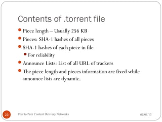 Contents of .torrent file
Piece length – Usually 256 KB
Pieces: SHA-1 hashes of all pieces
SHA-1 hashes of each piece in file
For reliability
Announce Lists: List of all URL of trackers
The piece length and pieces information are fixed while
announce lists are dynamic.
05/01/13Peer to Peer Content Delivery Networks23
 