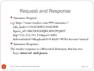 Request and Response
Announce Request:
e.g: http://some.tracker.com:999/announce ?
info_hash=12345678901234567890
&peer_id=ABCDEFGHIJKLMNOPQRST
&ip=255.255.255.255&port=6881
&downloaded=0&uploaded=0 &left=98765 &event=started
Announce Response:
The tracker response is a BEncoded dictionary that has two
keys: interval and peers.
05/01/13Peer to Peer Content Delivery Networks26
 