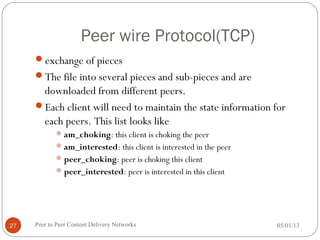Peer wire Protocol(TCP)
exchange of pieces
The file into several pieces and sub-pieces and are
downloaded from different peers.
Each client will need to maintain the state information for
each peers. This list looks like
am_choking: this client is choking the peer
am_interested: this client is interested in the peer
peer_choking: peer is choking this client
peer_interested: peer is interested in this client
05/01/13Peer to Peer Content Delivery Networks27
 