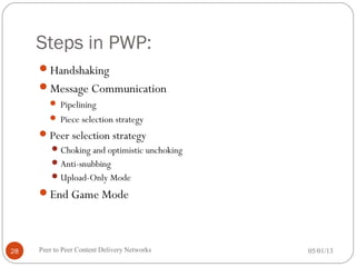 Steps in PWP:
Handshaking
Message Communication
 Pipelining
 Piece selection strategy
Peer selection strategy
Choking and optimistic unchoking
Anti-snubbing
Upload-Only Mode
End Game Mode
05/01/13Peer to Peer Content Delivery Networks28
 