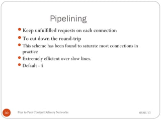 Pipelining
Keep unfulfilled requests on each connection
To cut down the round-trip
This scheme has been found to saturate most connections in
practice
Extremely efficient over slow lines.
Default - 5
05/01/13Peer to Peer Content Delivery Networks30
 