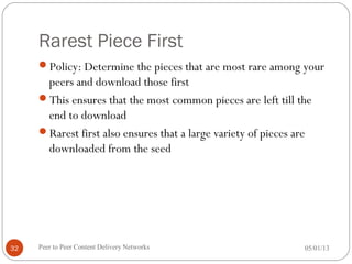 Rarest Piece First
Policy: Determine the pieces that are most rare among your
peers and download those first
This ensures that the most common pieces are left till the
end to download
Rarest first also ensures that a large variety of pieces are
downloaded from the seed
05/01/13Peer to Peer Content Delivery Networks32
 
