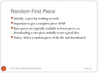 Random First Piece
Initially, a peer has nothing to trade
Important to get a complete piece ASAP
Rare pieces are typically available at fewer peers, so
downloading a rare piece initially is not a good idea
Policy: Select a random piece of the file and download it
05/01/13Peer to Peer Content Delivery Networks33
 