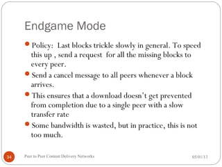 Endgame Mode
Policy: Last blocks trickle slowly in general. To speed
this up , send a request for all the missing blocks to
every peer.
Send a cancel message to all peers whenever a block
arrives.
This ensures that a download doesn’t get prevented
from completion due to a single peer with a slow
transfer rate
Some bandwidth is wasted, but in practice, this is not
too much.
05/01/13Peer to Peer Content Delivery Networks34
 