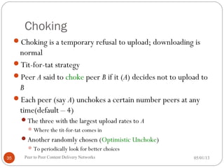 Choking
Choking is a temporary refusal to upload; downloading is
normal
Tit-for-tat strategy
Peer A said to choke peer B if it (A) decides not to upload to
B
Each peer (say A) unchokes a certain number peers at any
time(default – 4)
The three with the largest upload rates to A
Where the tit-for-tat comes in
Another randomly chosen (Optimistic Unchoke)
To periodically look for better choices
05/01/13Peer to Peer Content Delivery Networks35
 