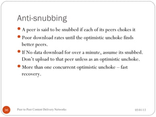 Anti-snubbing
A peer is said to be snubbed if each of its peers chokes it
Poor download rates until the optimistic unchoke finds
better peers.
If No data download for over a minute, assume its snubbed.
Don’t upload to that peer unless as an optimistic unchoke.
More than one concurrent optimistic unchoke – fast
recovery.
05/01/13Peer to Peer Content Delivery Networks36
 