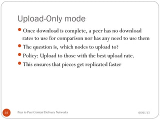 Upload-Only mode
Once download is complete, a peer has no download
rates to use for comparison nor has any need to use them
The question is, which nodes to upload to?
Policy: Upload to those with the best upload rate.
This ensures that pieces get replicated faster
05/01/13Peer to Peer Content Delivery Networks37
 