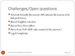 Challenges/Open questions
Network-Friendly Bit torrent: ISPs informs Bit-torrent of its
link preferences.
Biased Neighbor selection
Rarest Piece First suffers
Move from TCP-UDP: take control of the internet ?
Legal Complexity
05/01/13Peer to Peer Content Delivery Networks41
 