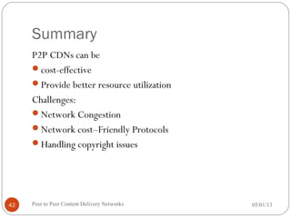 Summary
P2P CDNs can be
cost-effective
Provide better resource utilization
Challenges:
Network Congestion
Network cost–Friendly Protocols
Handling copyright issues
05/01/13Peer to Peer Content Delivery Networks42
 
