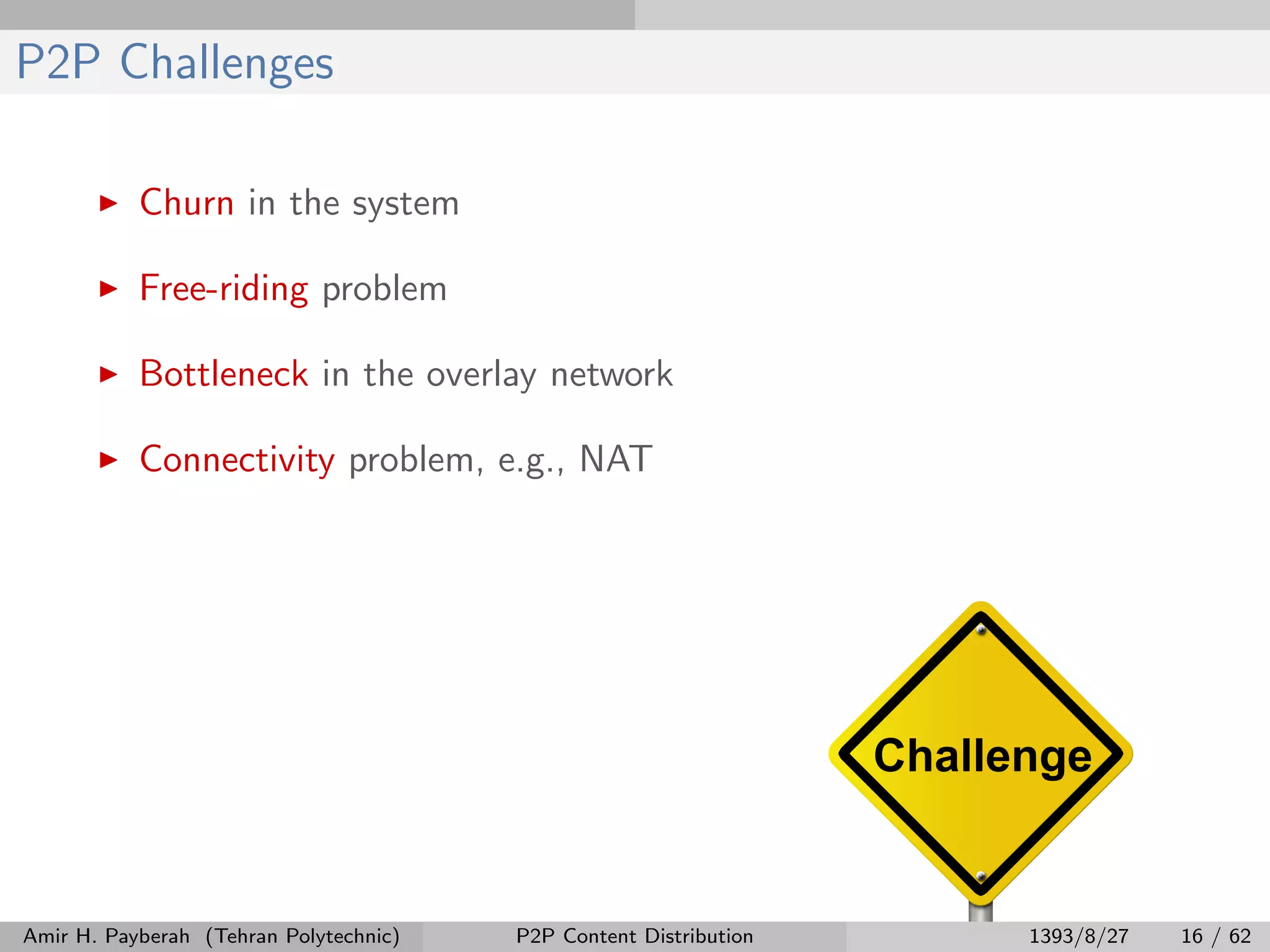 P2P Challenges
Churn in the system
Free-riding problem
Bottleneck in the overlay network
Connectivity problem, e.g., NAT
Amir H. Payberah (Tehran Polytechnic) P2P Content Distribution 1393/8/27 16 / 62
 