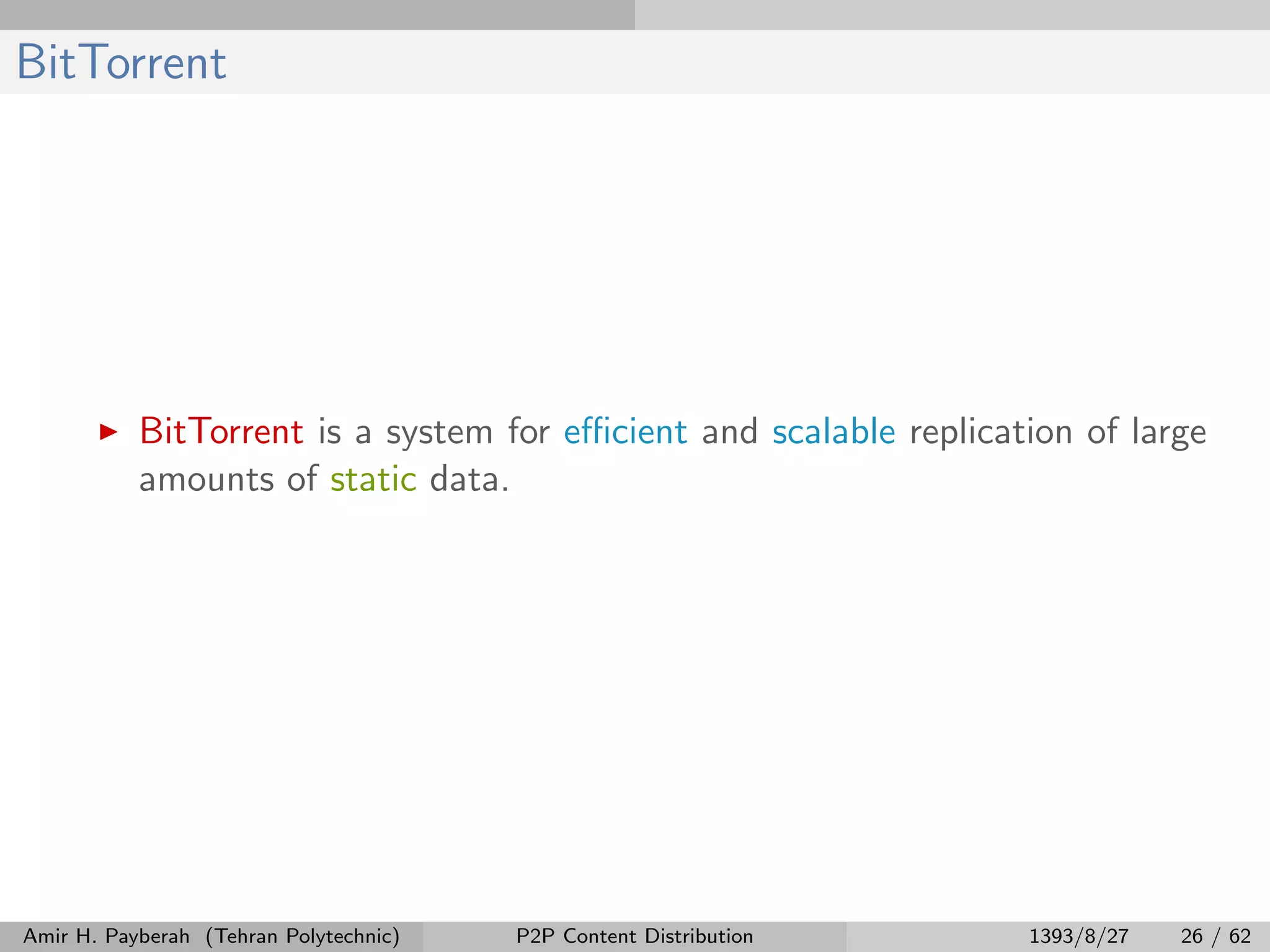 BitTorrent
BitTorrent is a system for eﬃcient and scalable replication of large
amounts of static data.
Amir H. Payberah (Tehran Polytechnic) P2P Content Distribution 1393/8/27 26 / 62
 