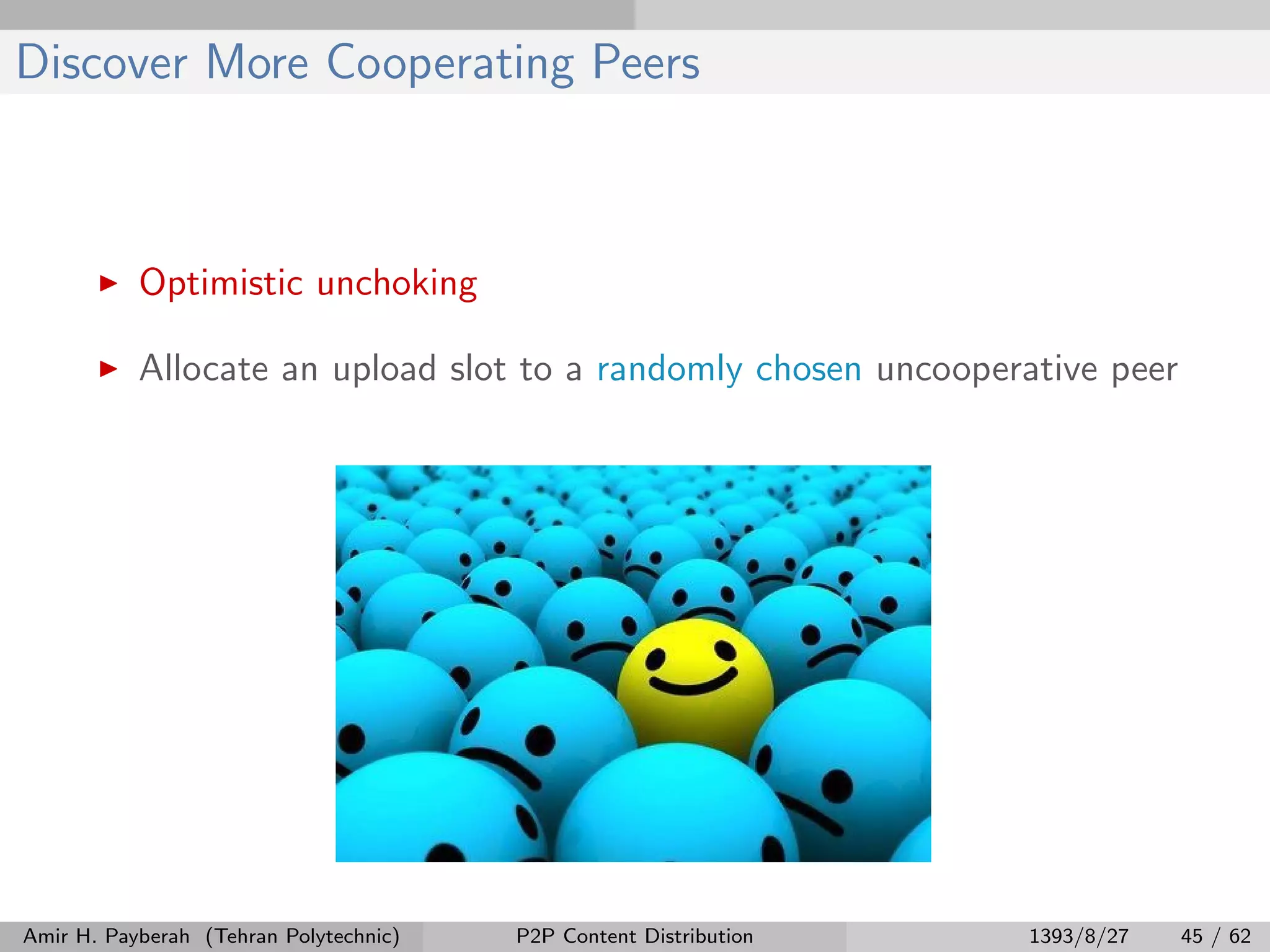 Discover More Cooperating Peers
Optimistic unchoking
Allocate an upload slot to a randomly chosen uncooperative peer
Amir H. Payberah (Tehran Polytechnic) P2P Content Distribution 1393/8/27 45 / 62
 