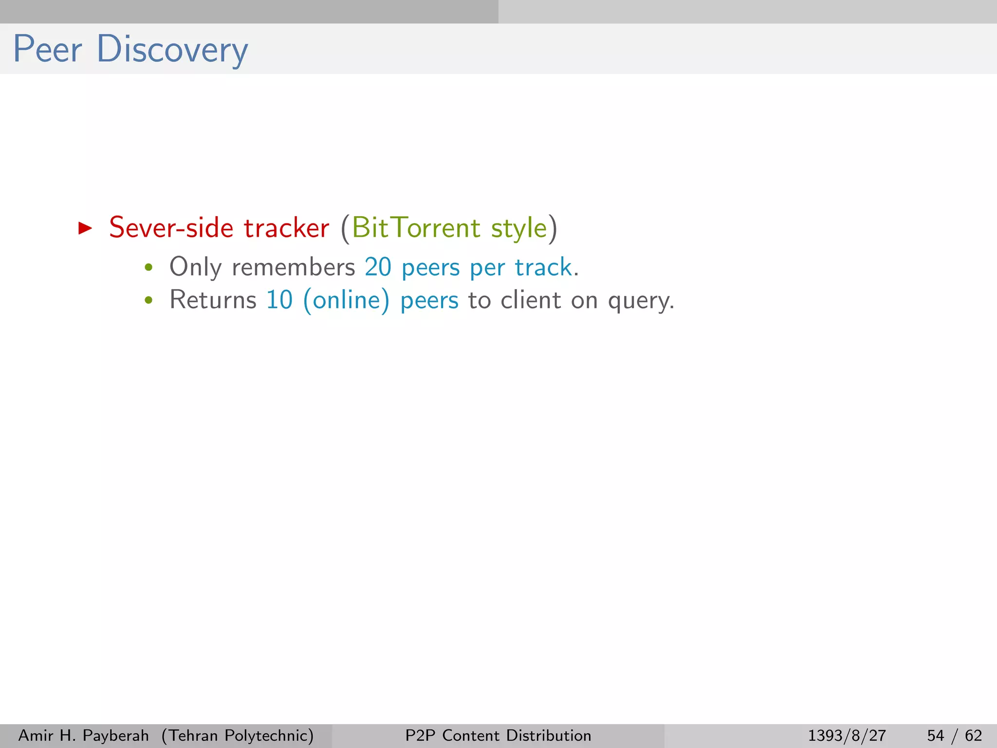 Peer Discovery
Sever-side tracker (BitTorrent style)
• Only remembers 20 peers per track.
• Returns 10 (online) peers to client on query.
Amir H. Payberah (Tehran Polytechnic) P2P Content Distribution 1393/8/27 54 / 62
 