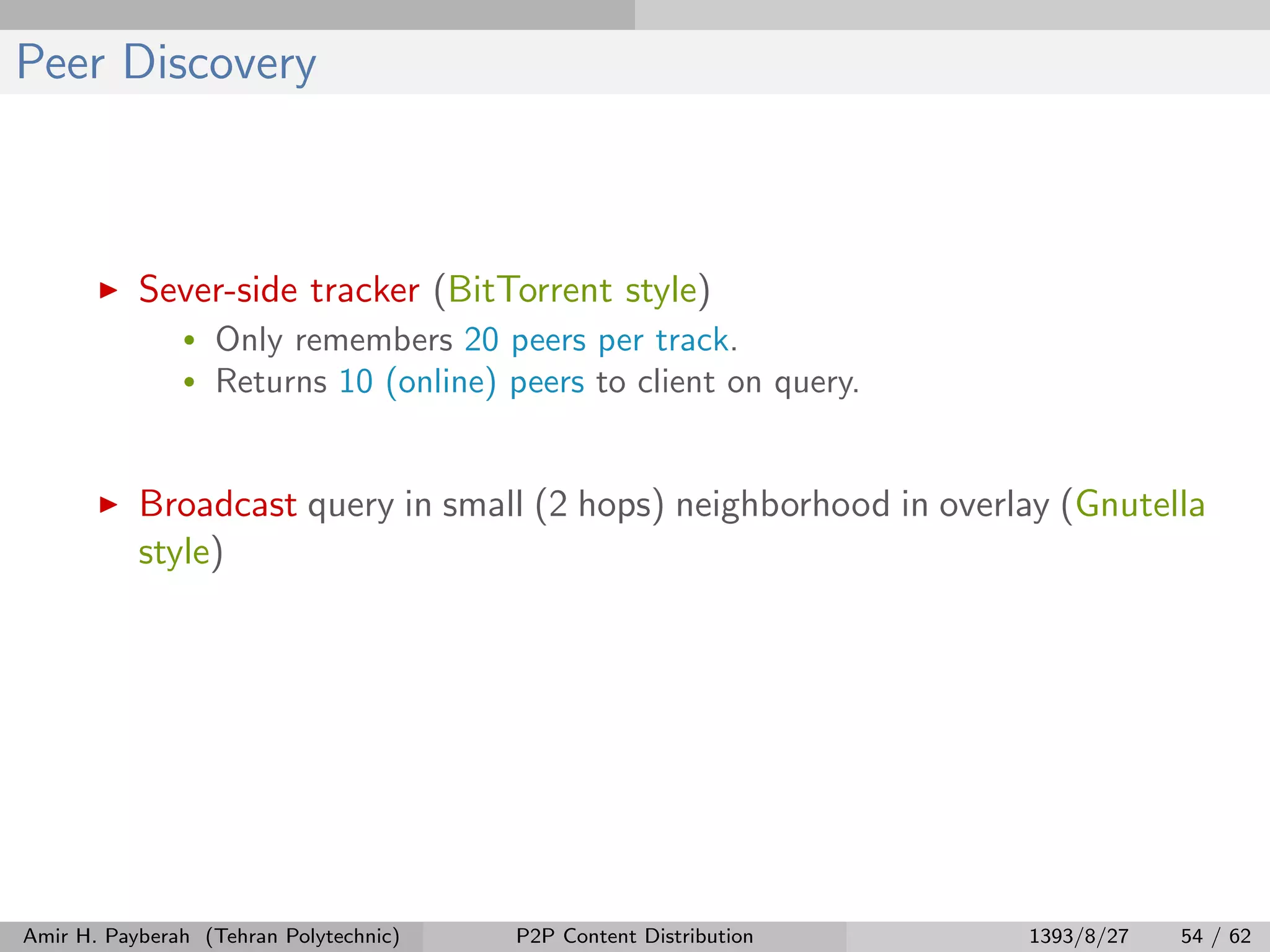 Peer Discovery
Sever-side tracker (BitTorrent style)
• Only remembers 20 peers per track.
• Returns 10 (online) peers to client on query.
Broadcast query in small (2 hops) neighborhood in overlay (Gnutella
style)
Amir H. Payberah (Tehran Polytechnic) P2P Content Distribution 1393/8/27 54 / 62
 