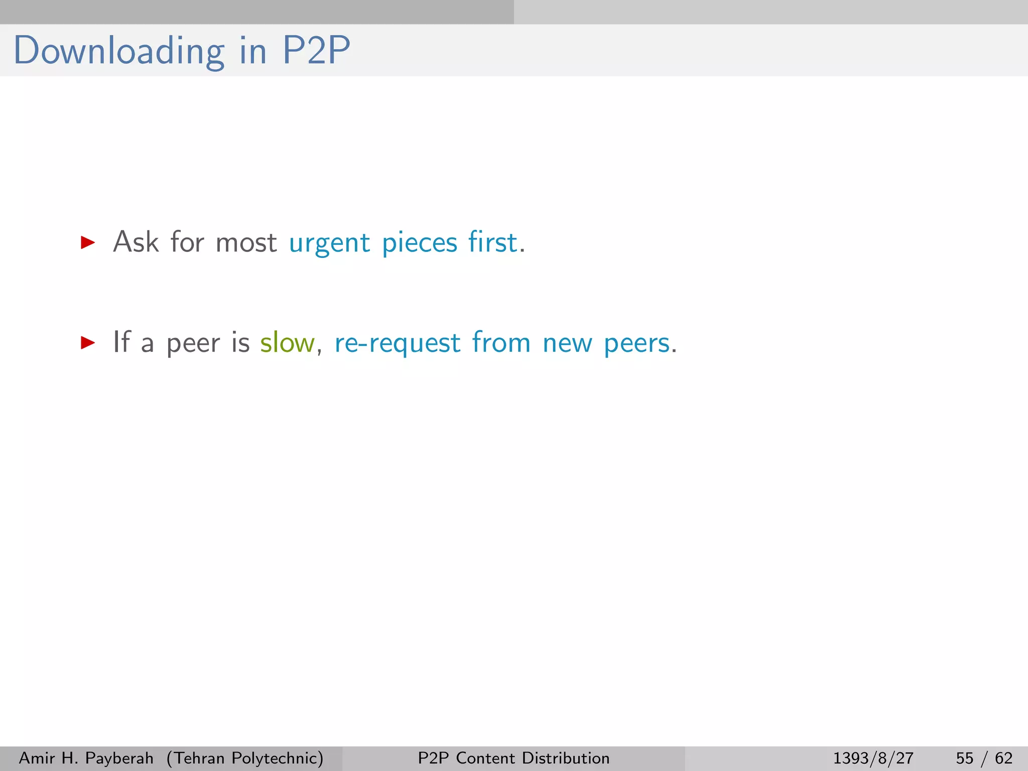 Downloading in P2P
Ask for most urgent pieces ﬁrst.
If a peer is slow, re-request from new peers.
Amir H. Payberah (Tehran Polytechnic) P2P Content Distribution 1393/8/27 55 / 62
 