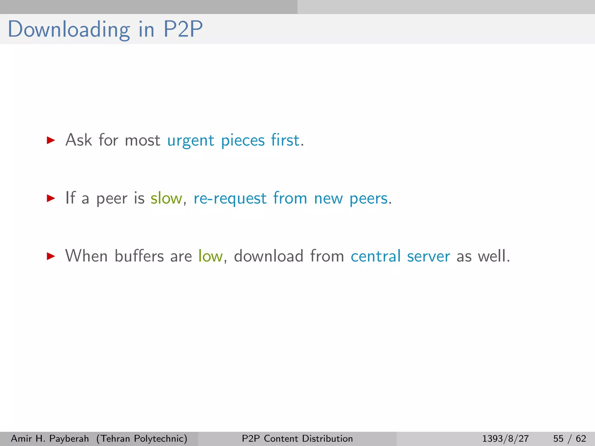 Downloading in P2P
Ask for most urgent pieces ﬁrst.
If a peer is slow, re-request from new peers.
When buﬀers are low, download from central server as well.
Amir H. Payberah (Tehran Polytechnic) P2P Content Distribution 1393/8/27 55 / 62
 