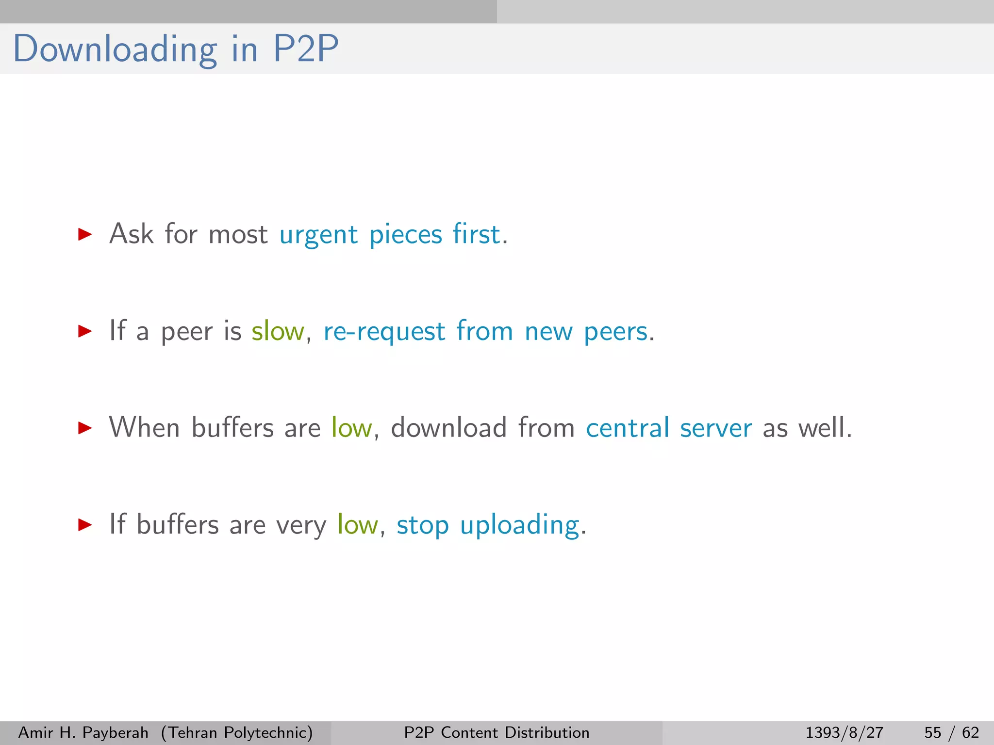 Downloading in P2P
Ask for most urgent pieces ﬁrst.
If a peer is slow, re-request from new peers.
When buﬀers are low, download from central server as well.
If buﬀers are very low, stop uploading.
Amir H. Payberah (Tehran Polytechnic) P2P Content Distribution 1393/8/27 55 / 62
 