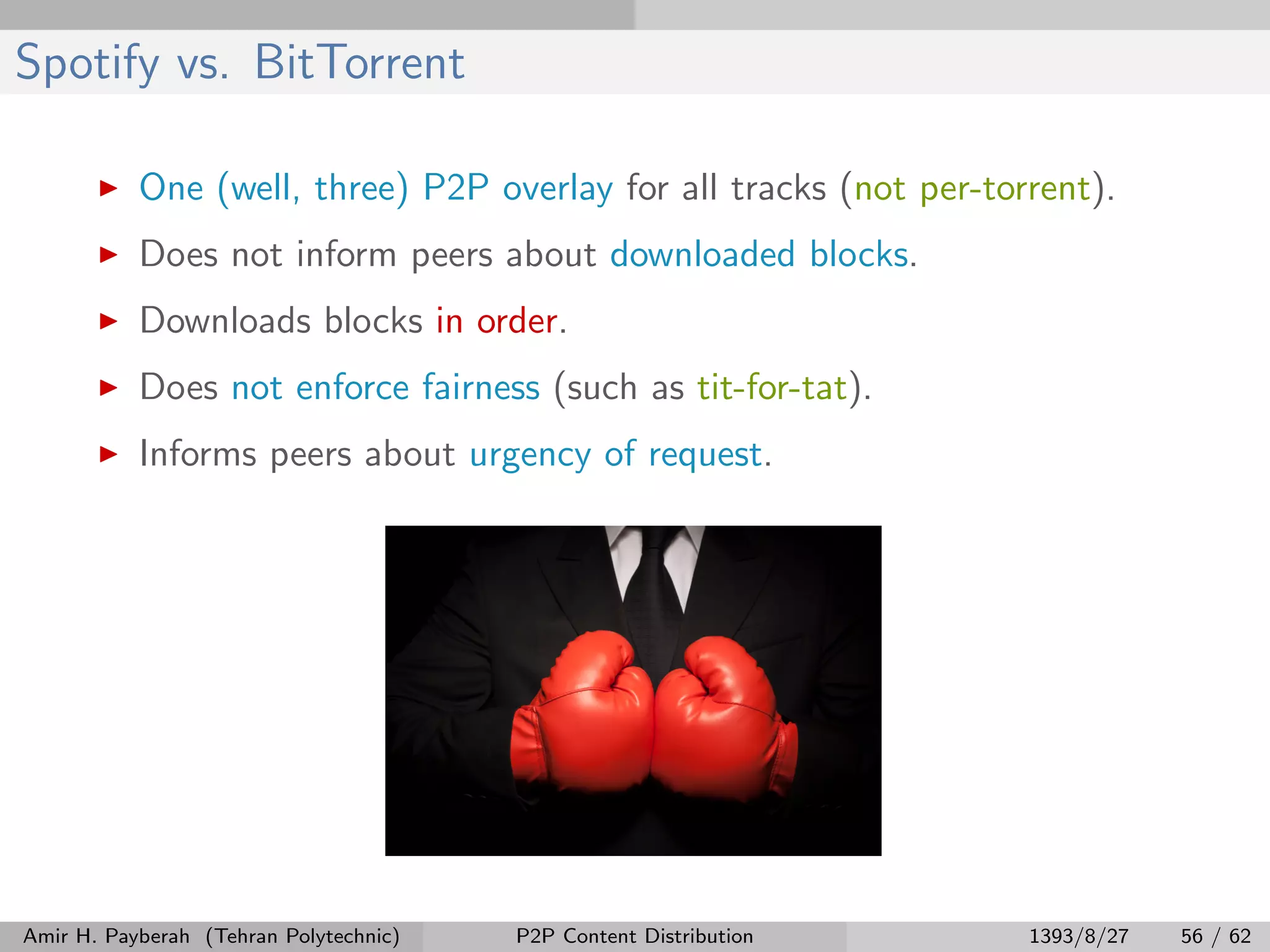 Spotify vs. BitTorrent
One (well, three) P2P overlay for all tracks (not per-torrent).
Does not inform peers about downloaded blocks.
Downloads blocks in order.
Does not enforce fairness (such as tit-for-tat).
Informs peers about urgency of request.
Amir H. Payberah (Tehran Polytechnic) P2P Content Distribution 1393/8/27 56 / 62
 