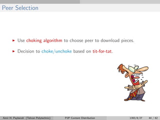 Peer Selection
Use choking algorithm to choose peer to download pieces.
Decision to choke/unchoke based on tit-for-tat.
Amir H. Payberah (Tehran Polytechnic) P2P Content Distribution 1393/8/27 44 / 62
 