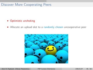 Discover More Cooperating Peers
Optimistic unchoking
Allocate an upload slot to a randomly chosen uncooperative peer
Amir H. Payberah (Tehran Polytechnic) P2P Content Distribution 1393/8/27 45 / 62
 