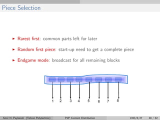 Piece Selection
Rarest ﬁrst: common parts left for later
Random ﬁrst piece: start-up need to get a complete piece
Endgame mode: broadcast for all remaining blocks
Amir H. Payberah (Tehran Polytechnic) P2P Content Distribution 1393/8/27 48 / 62
 
