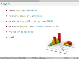 Spotify
Active users: over 50 million
Number of songs: over 20 million
Number of songs added per day: over 20000
Number of playlists: over 1.5 billion created so far
Available in 58 countries
Legal
Amir H. Payberah (Tehran Polytechnic) P2P Content Distribution 1393/8/27 51 / 62
 