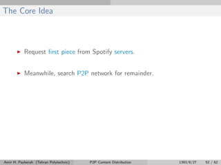 The Core Idea
Request ﬁrst piece from Spotify servers.
Meanwhile, search P2P network for remainder.
Amir H. Payberah (Tehran Polytechnic) P2P Content Distribution 1393/8/27 52 / 62
 