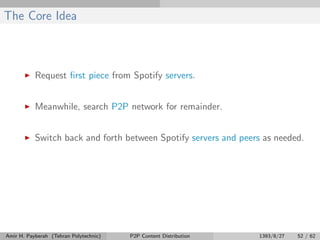 The Core Idea
Request ﬁrst piece from Spotify servers.
Meanwhile, search P2P network for remainder.
Switch back and forth between Spotify servers and peers as needed.
Amir H. Payberah (Tehran Polytechnic) P2P Content Distribution 1393/8/27 52 / 62
 