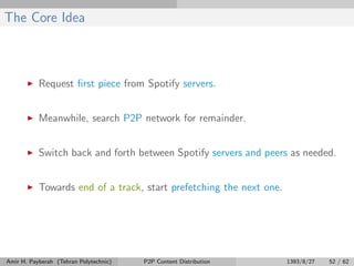 The Core Idea
Request ﬁrst piece from Spotify servers.
Meanwhile, search P2P network for remainder.
Switch back and forth between Spotify servers and peers as needed.
Towards end of a track, start prefetching the next one.
Amir H. Payberah (Tehran Polytechnic) P2P Content Distribution 1393/8/27 52 / 62
 