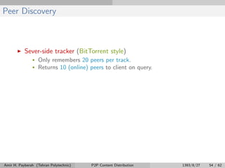 Peer Discovery
Sever-side tracker (BitTorrent style)
• Only remembers 20 peers per track.
• Returns 10 (online) peers to client on query.
Amir H. Payberah (Tehran Polytechnic) P2P Content Distribution 1393/8/27 54 / 62
 