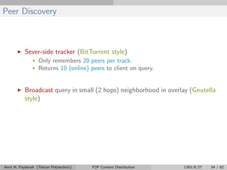 Peer Discovery
Sever-side tracker (BitTorrent style)
• Only remembers 20 peers per track.
• Returns 10 (online) peers to client on query.
Broadcast query in small (2 hops) neighborhood in overlay (Gnutella
style)
Amir H. Payberah (Tehran Polytechnic) P2P Content Distribution 1393/8/27 54 / 62
 