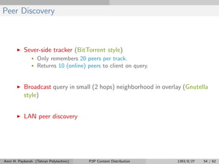 Peer Discovery
Sever-side tracker (BitTorrent style)
• Only remembers 20 peers per track.
• Returns 10 (online) peers to client on query.
Broadcast query in small (2 hops) neighborhood in overlay (Gnutella
style)
LAN peer discovery
Amir H. Payberah (Tehran Polytechnic) P2P Content Distribution 1393/8/27 54 / 62
 