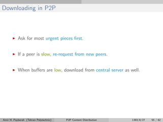 Downloading in P2P
Ask for most urgent pieces ﬁrst.
If a peer is slow, re-request from new peers.
When buﬀers are low, download from central server as well.
Amir H. Payberah (Tehran Polytechnic) P2P Content Distribution 1393/8/27 55 / 62
 