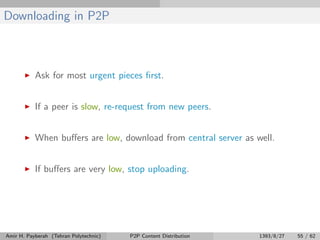 Downloading in P2P
Ask for most urgent pieces ﬁrst.
If a peer is slow, re-request from new peers.
When buﬀers are low, download from central server as well.
If buﬀers are very low, stop uploading.
Amir H. Payberah (Tehran Polytechnic) P2P Content Distribution 1393/8/27 55 / 62
 