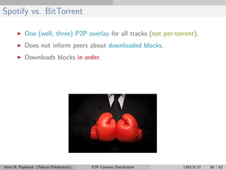 Spotify vs. BitTorrent
One (well, three) P2P overlay for all tracks (not per-torrent).
Does not inform peers about downloaded blocks.
Downloads blocks in order.
Amir H. Payberah (Tehran Polytechnic) P2P Content Distribution 1393/8/27 56 / 62
 
